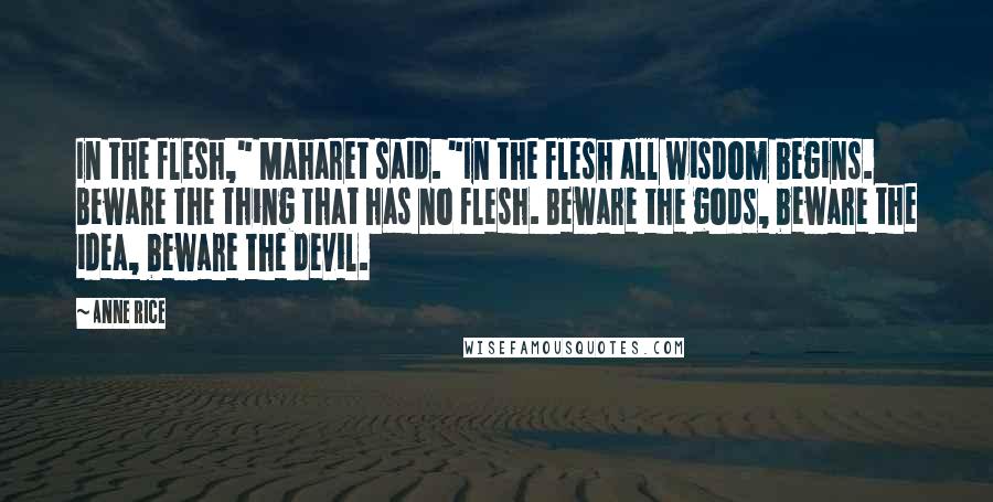 Anne Rice Quotes: In the flesh," Maharet said. "In the flesh all wisdom begins. Beware the thing that has no flesh. Beware the gods, beware the idea, beware the devil.