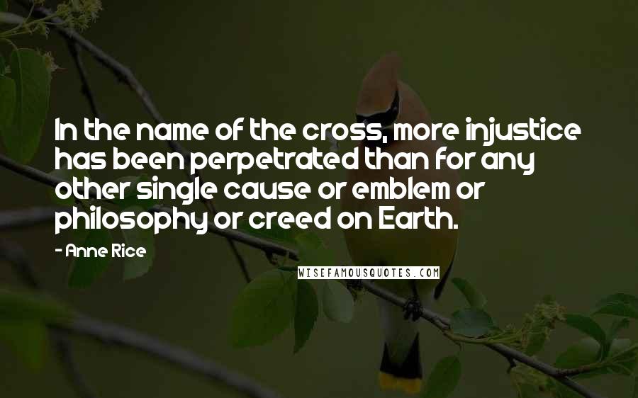 Anne Rice Quotes: In the name of the cross, more injustice has been perpetrated than for any other single cause or emblem or philosophy or creed on Earth.