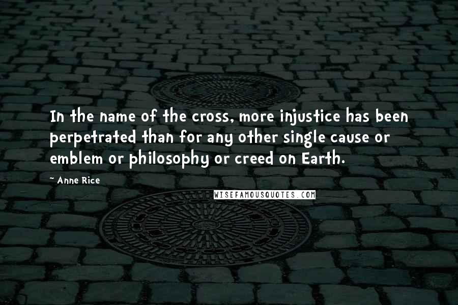 Anne Rice Quotes: In the name of the cross, more injustice has been perpetrated than for any other single cause or emblem or philosophy or creed on Earth.