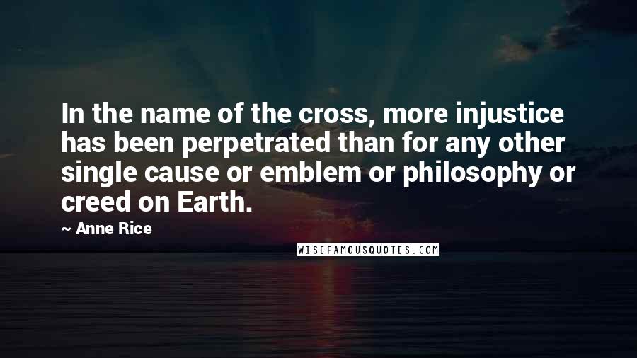 Anne Rice Quotes: In the name of the cross, more injustice has been perpetrated than for any other single cause or emblem or philosophy or creed on Earth.