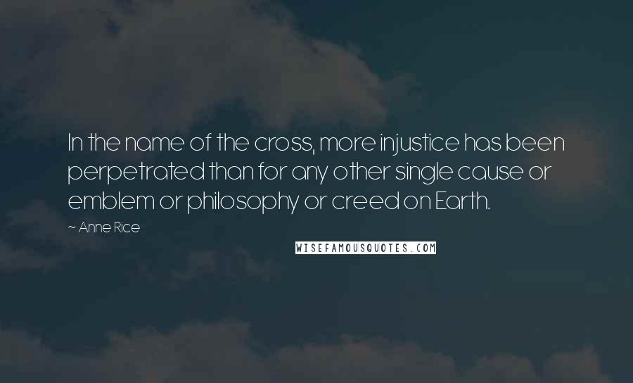 Anne Rice Quotes: In the name of the cross, more injustice has been perpetrated than for any other single cause or emblem or philosophy or creed on Earth.