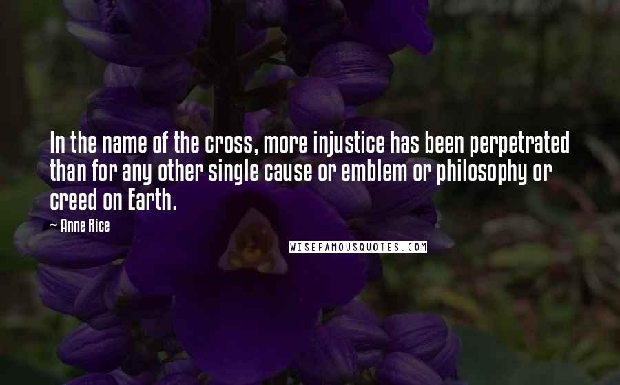 Anne Rice Quotes: In the name of the cross, more injustice has been perpetrated than for any other single cause or emblem or philosophy or creed on Earth.