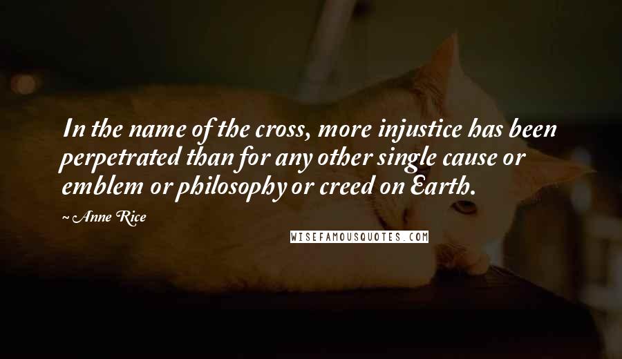 Anne Rice Quotes: In the name of the cross, more injustice has been perpetrated than for any other single cause or emblem or philosophy or creed on Earth.