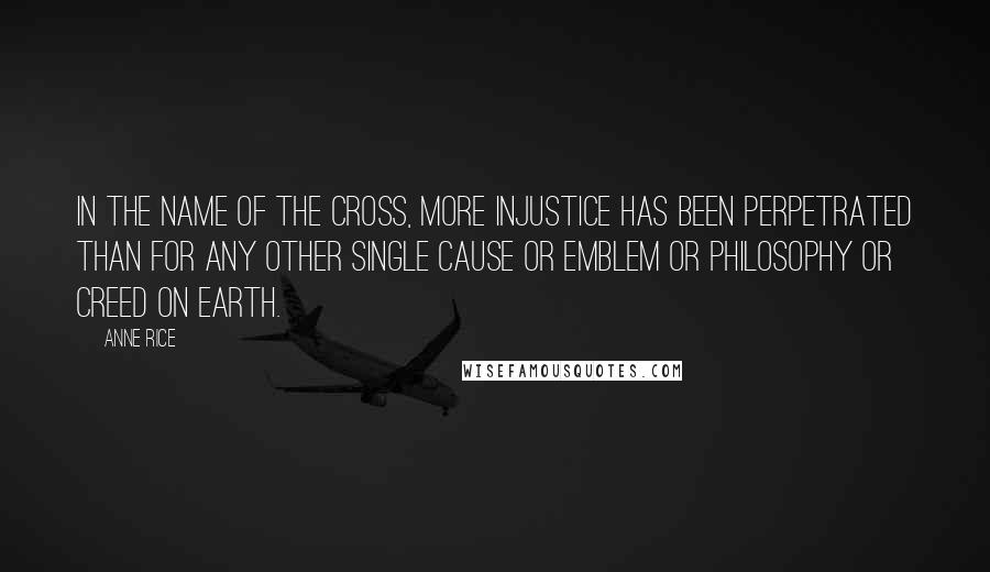 Anne Rice Quotes: In the name of the cross, more injustice has been perpetrated than for any other single cause or emblem or philosophy or creed on Earth.