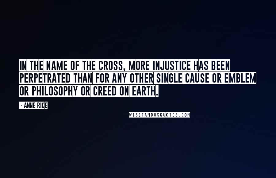 Anne Rice Quotes: In the name of the cross, more injustice has been perpetrated than for any other single cause or emblem or philosophy or creed on Earth.