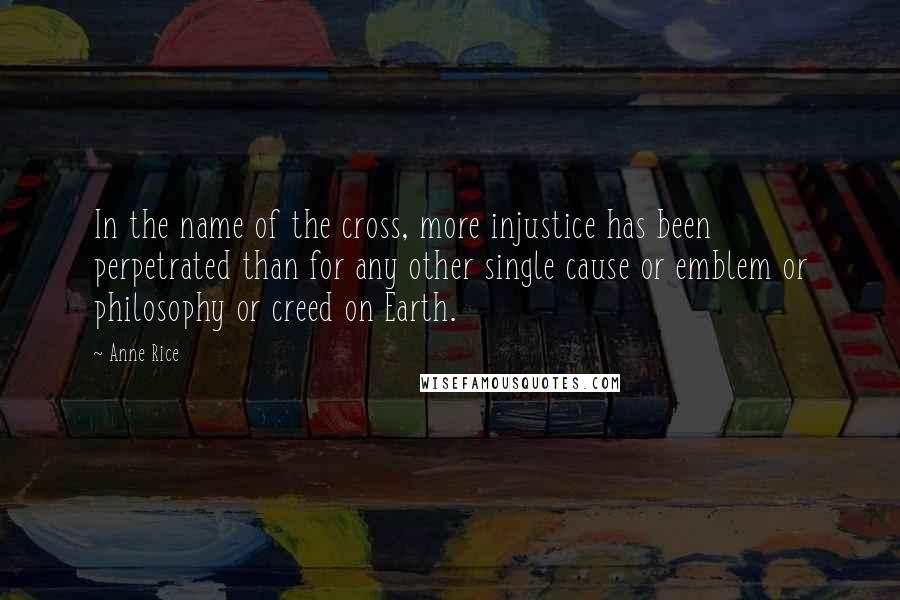 Anne Rice Quotes: In the name of the cross, more injustice has been perpetrated than for any other single cause or emblem or philosophy or creed on Earth.