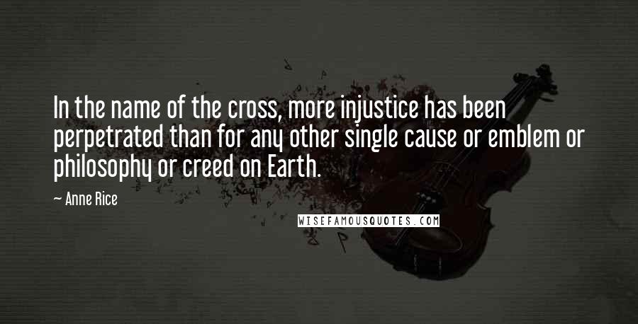 Anne Rice Quotes: In the name of the cross, more injustice has been perpetrated than for any other single cause or emblem or philosophy or creed on Earth.