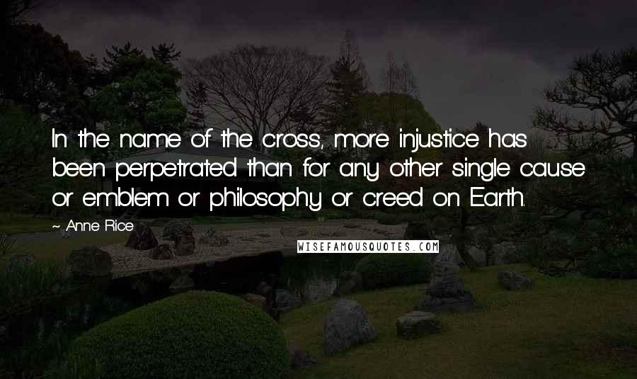 Anne Rice Quotes: In the name of the cross, more injustice has been perpetrated than for any other single cause or emblem or philosophy or creed on Earth.