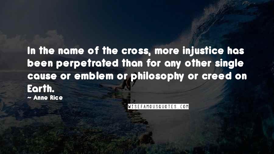 Anne Rice Quotes: In the name of the cross, more injustice has been perpetrated than for any other single cause or emblem or philosophy or creed on Earth.