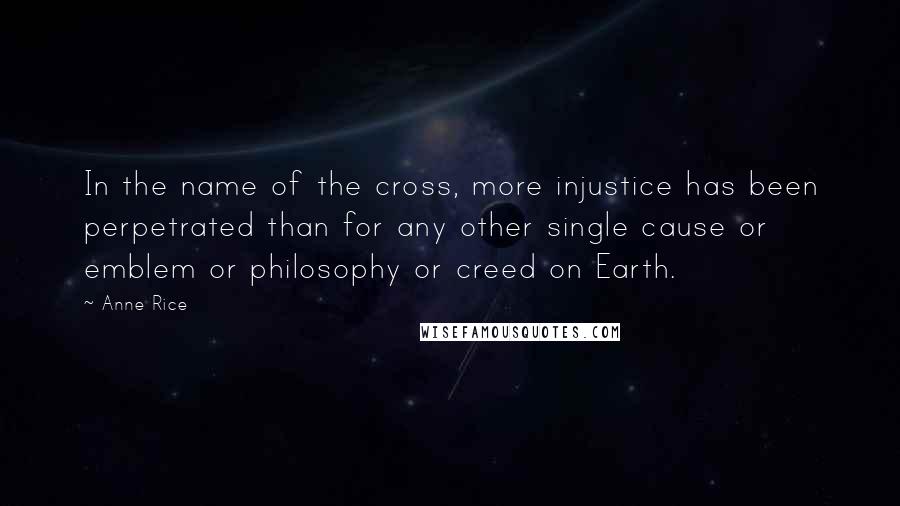 Anne Rice Quotes: In the name of the cross, more injustice has been perpetrated than for any other single cause or emblem or philosophy or creed on Earth.