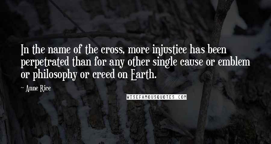 Anne Rice Quotes: In the name of the cross, more injustice has been perpetrated than for any other single cause or emblem or philosophy or creed on Earth.