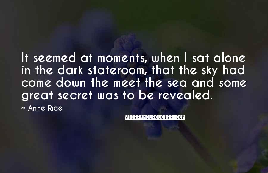 Anne Rice Quotes: It seemed at moments, when I sat alone in the dark stateroom, that the sky had come down the meet the sea and some great secret was to be revealed.