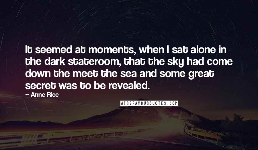 Anne Rice Quotes: It seemed at moments, when I sat alone in the dark stateroom, that the sky had come down the meet the sea and some great secret was to be revealed.