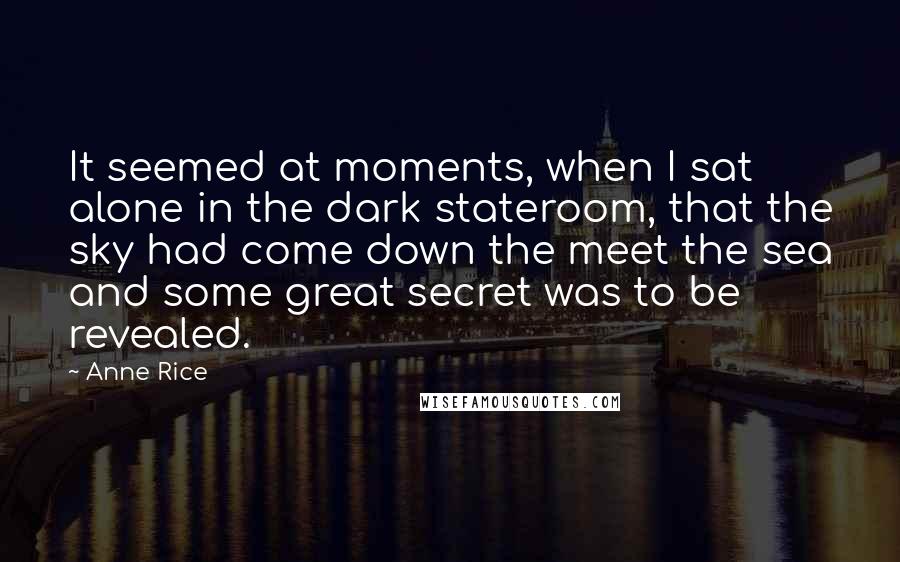 Anne Rice Quotes: It seemed at moments, when I sat alone in the dark stateroom, that the sky had come down the meet the sea and some great secret was to be revealed.