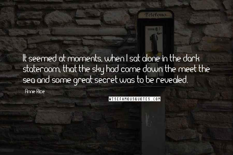 Anne Rice Quotes: It seemed at moments, when I sat alone in the dark stateroom, that the sky had come down the meet the sea and some great secret was to be revealed.