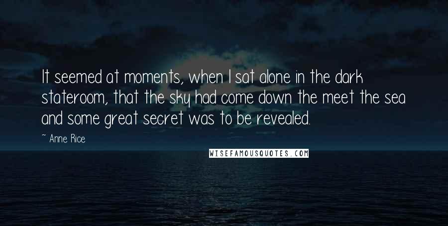 Anne Rice Quotes: It seemed at moments, when I sat alone in the dark stateroom, that the sky had come down the meet the sea and some great secret was to be revealed.