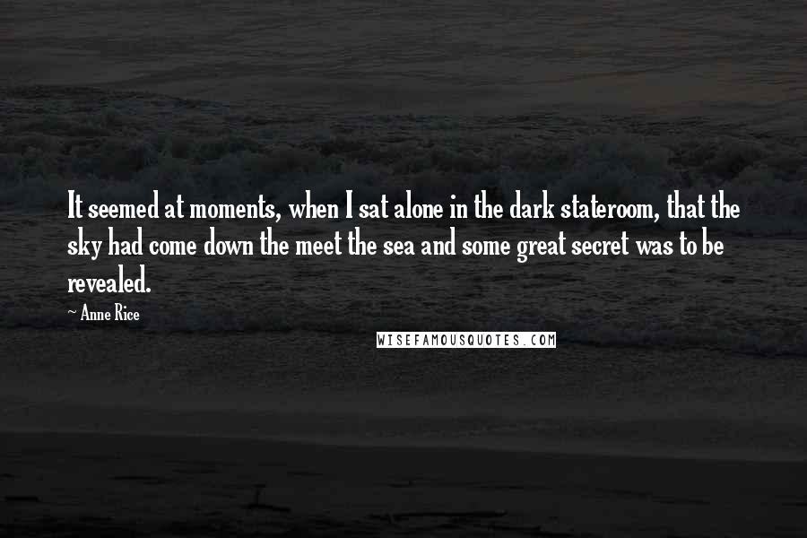 Anne Rice Quotes: It seemed at moments, when I sat alone in the dark stateroom, that the sky had come down the meet the sea and some great secret was to be revealed.