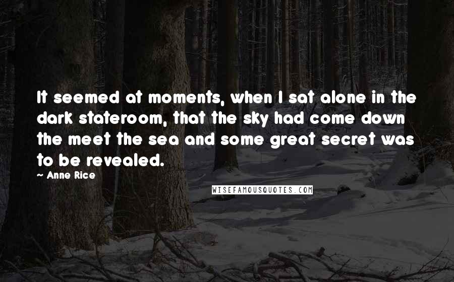 Anne Rice Quotes: It seemed at moments, when I sat alone in the dark stateroom, that the sky had come down the meet the sea and some great secret was to be revealed.