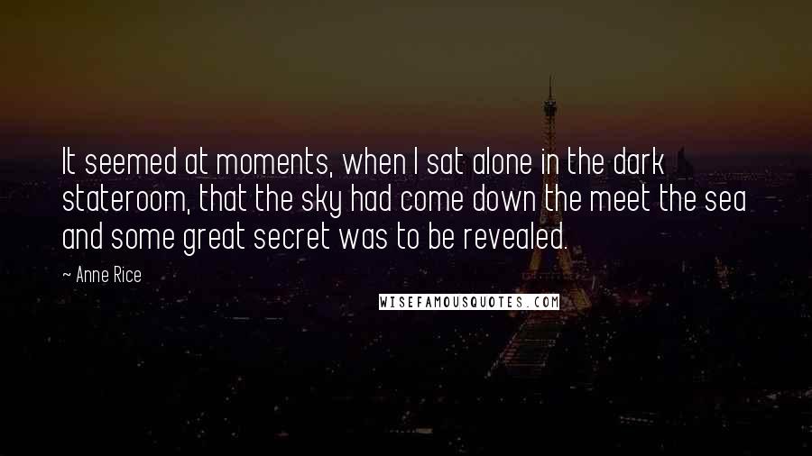 Anne Rice Quotes: It seemed at moments, when I sat alone in the dark stateroom, that the sky had come down the meet the sea and some great secret was to be revealed.