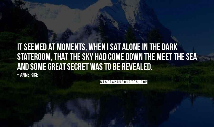 Anne Rice Quotes: It seemed at moments, when I sat alone in the dark stateroom, that the sky had come down the meet the sea and some great secret was to be revealed.