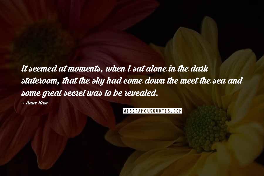 Anne Rice Quotes: It seemed at moments, when I sat alone in the dark stateroom, that the sky had come down the meet the sea and some great secret was to be revealed.