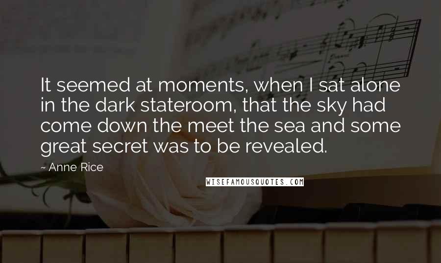 Anne Rice Quotes: It seemed at moments, when I sat alone in the dark stateroom, that the sky had come down the meet the sea and some great secret was to be revealed.