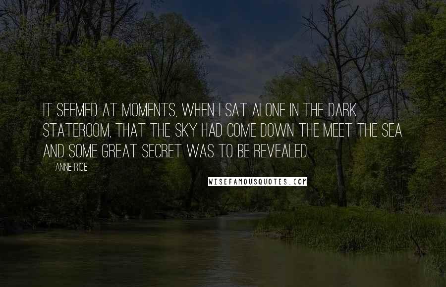 Anne Rice Quotes: It seemed at moments, when I sat alone in the dark stateroom, that the sky had come down the meet the sea and some great secret was to be revealed.