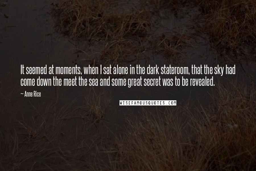 Anne Rice Quotes: It seemed at moments, when I sat alone in the dark stateroom, that the sky had come down the meet the sea and some great secret was to be revealed.