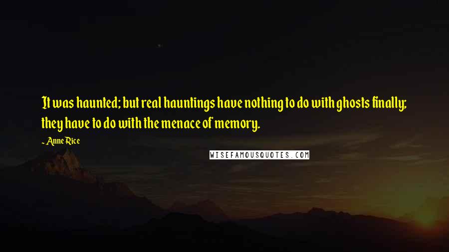 Anne Rice Quotes: It was haunted; but real hauntings have nothing to do with ghosts finally; they have to do with the menace of memory.