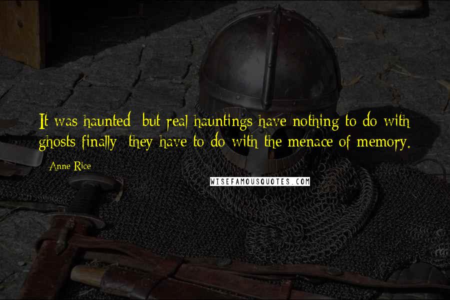 Anne Rice Quotes: It was haunted; but real hauntings have nothing to do with ghosts finally; they have to do with the menace of memory.