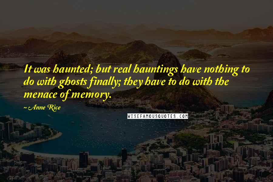 Anne Rice Quotes: It was haunted; but real hauntings have nothing to do with ghosts finally; they have to do with the menace of memory.