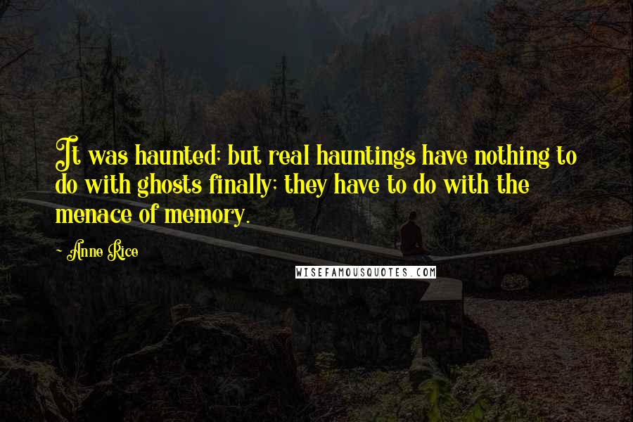 Anne Rice Quotes: It was haunted; but real hauntings have nothing to do with ghosts finally; they have to do with the menace of memory.