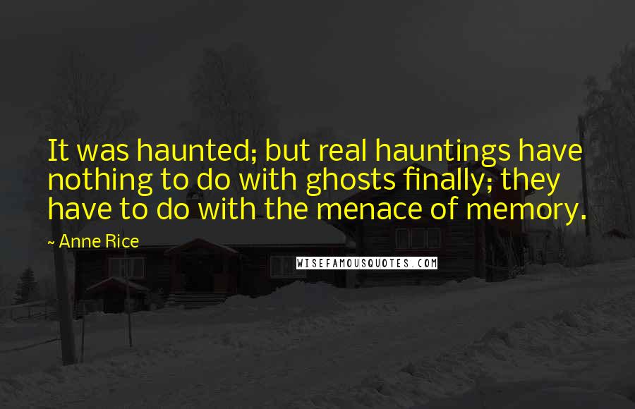 Anne Rice Quotes: It was haunted; but real hauntings have nothing to do with ghosts finally; they have to do with the menace of memory.