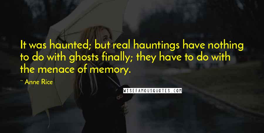 Anne Rice Quotes: It was haunted; but real hauntings have nothing to do with ghosts finally; they have to do with the menace of memory.