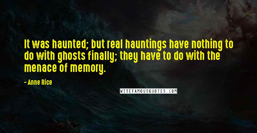 Anne Rice Quotes: It was haunted; but real hauntings have nothing to do with ghosts finally; they have to do with the menace of memory.
