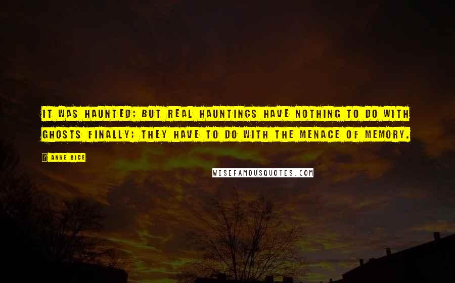 Anne Rice Quotes: It was haunted; but real hauntings have nothing to do with ghosts finally; they have to do with the menace of memory.