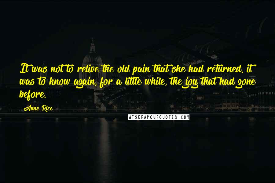 Anne Rice Quotes: It was not to relive the old pain that she had returned, it was to know again, for a little while, the joy that had gone before.