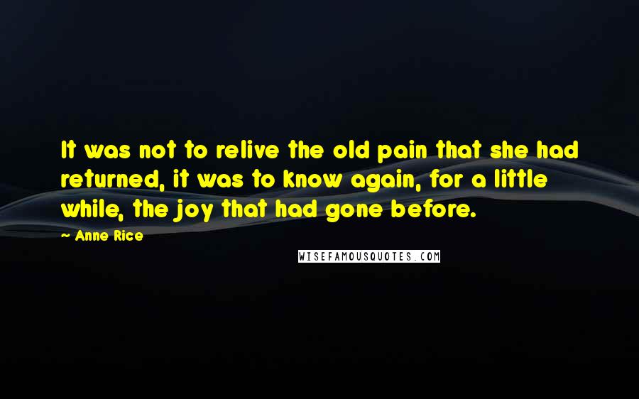 Anne Rice Quotes: It was not to relive the old pain that she had returned, it was to know again, for a little while, the joy that had gone before.