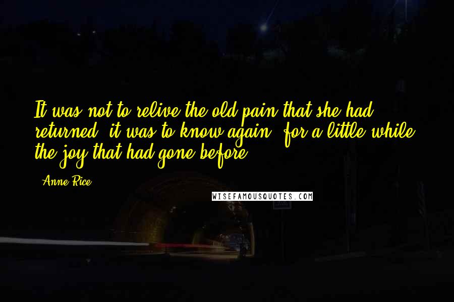 Anne Rice Quotes: It was not to relive the old pain that she had returned, it was to know again, for a little while, the joy that had gone before.