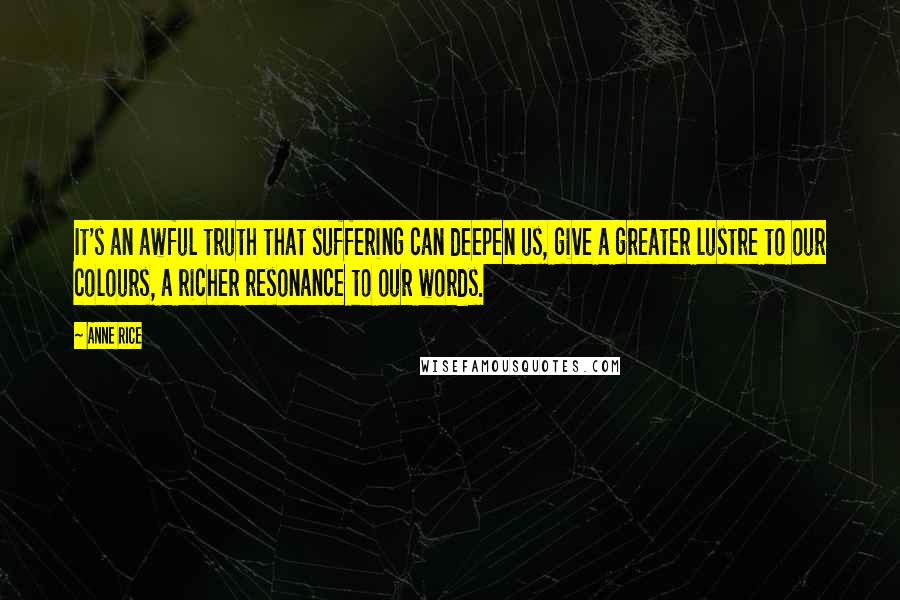 Anne Rice Quotes: It's an awful truth that suffering can deepen us, give a greater lustre to our colours, a richer resonance to our words.