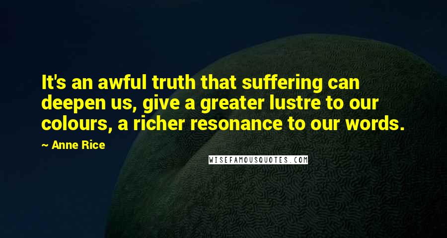 Anne Rice Quotes: It's an awful truth that suffering can deepen us, give a greater lustre to our colours, a richer resonance to our words.