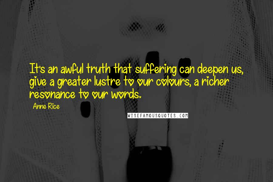 Anne Rice Quotes: It's an awful truth that suffering can deepen us, give a greater lustre to our colours, a richer resonance to our words.