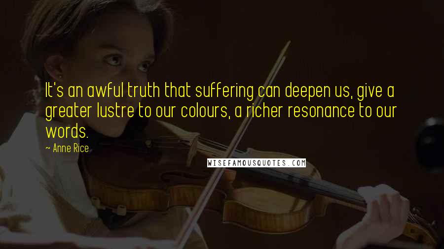 Anne Rice Quotes: It's an awful truth that suffering can deepen us, give a greater lustre to our colours, a richer resonance to our words.