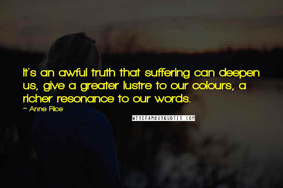 Anne Rice Quotes: It's an awful truth that suffering can deepen us, give a greater lustre to our colours, a richer resonance to our words.