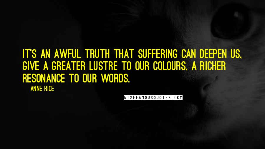 Anne Rice Quotes: It's an awful truth that suffering can deepen us, give a greater lustre to our colours, a richer resonance to our words.