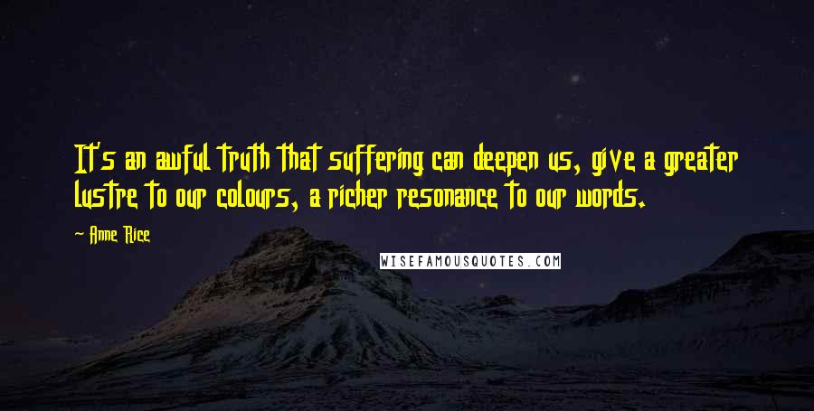 Anne Rice Quotes: It's an awful truth that suffering can deepen us, give a greater lustre to our colours, a richer resonance to our words.