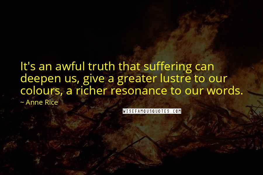 Anne Rice Quotes: It's an awful truth that suffering can deepen us, give a greater lustre to our colours, a richer resonance to our words.