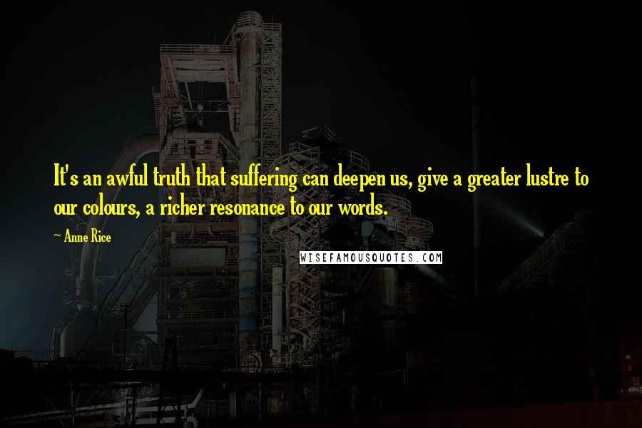 Anne Rice Quotes: It's an awful truth that suffering can deepen us, give a greater lustre to our colours, a richer resonance to our words.