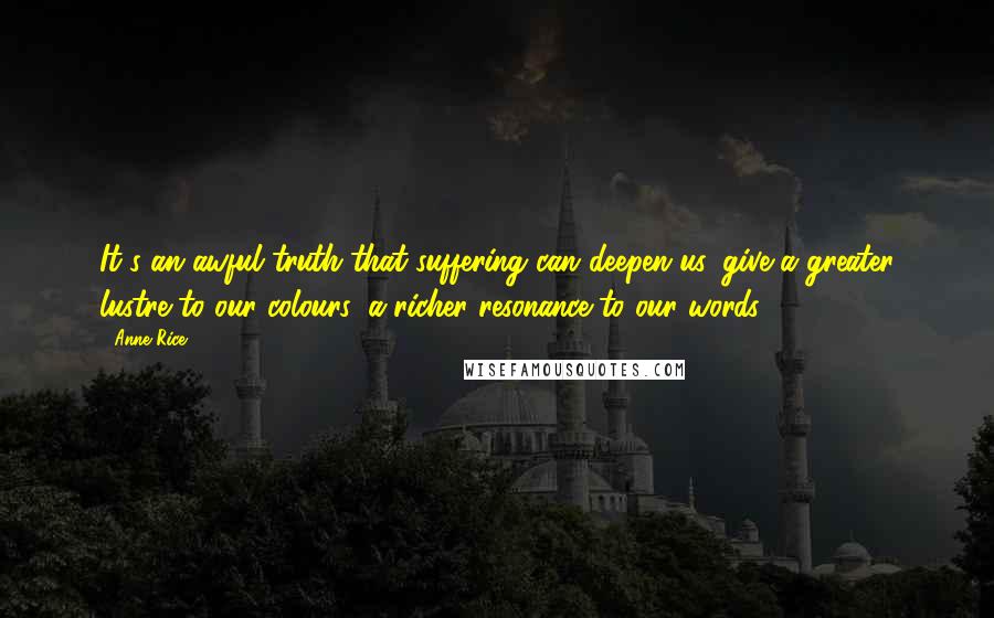 Anne Rice Quotes: It's an awful truth that suffering can deepen us, give a greater lustre to our colours, a richer resonance to our words.