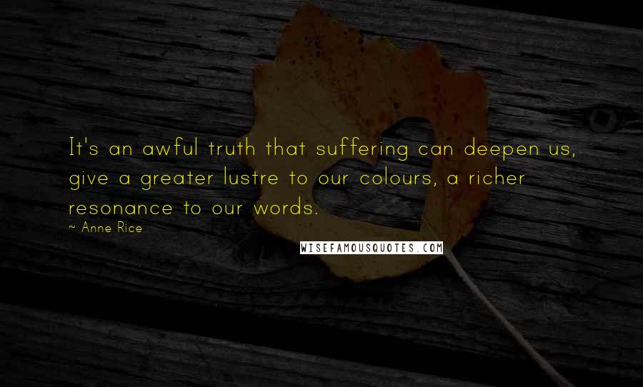 Anne Rice Quotes: It's an awful truth that suffering can deepen us, give a greater lustre to our colours, a richer resonance to our words.